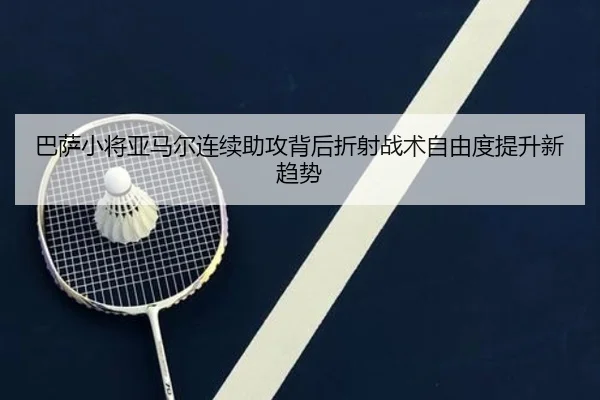 巴萨小将亚马尔连续助攻背后折射战术自由度提升新趋势